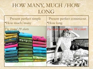 HOW MANY, MUCH /HOW LONG Present perfect simple How much/many Present perfect continuous How long I’ve ironed 29 shirts I’ve been ironing since 10 o’clock 