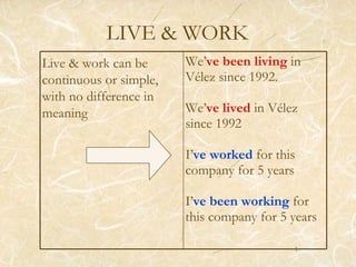 LIVE & WORK Live & work can be continuous or simple, with no difference in meaning We’ ve been living  in Vélez since 1992. We’ ve lived  in Vélez  since 1992 I’ ve worked   for this company for 5 years I’ ve been working  for this company for 5 years 
