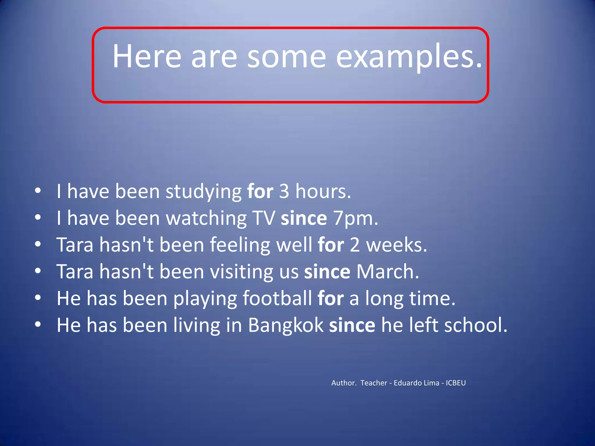 Here are some examples.I have been studying for 3 hours.I have been watching TV since 7pm.Tara hasn't been feeling well for 2 weeks.Tara hasn't been visiting us since March.He has been playing football for a long time.He has been living in Bangkok since he left school.Author.  Teacher - Eduardo Lima - ICBEU