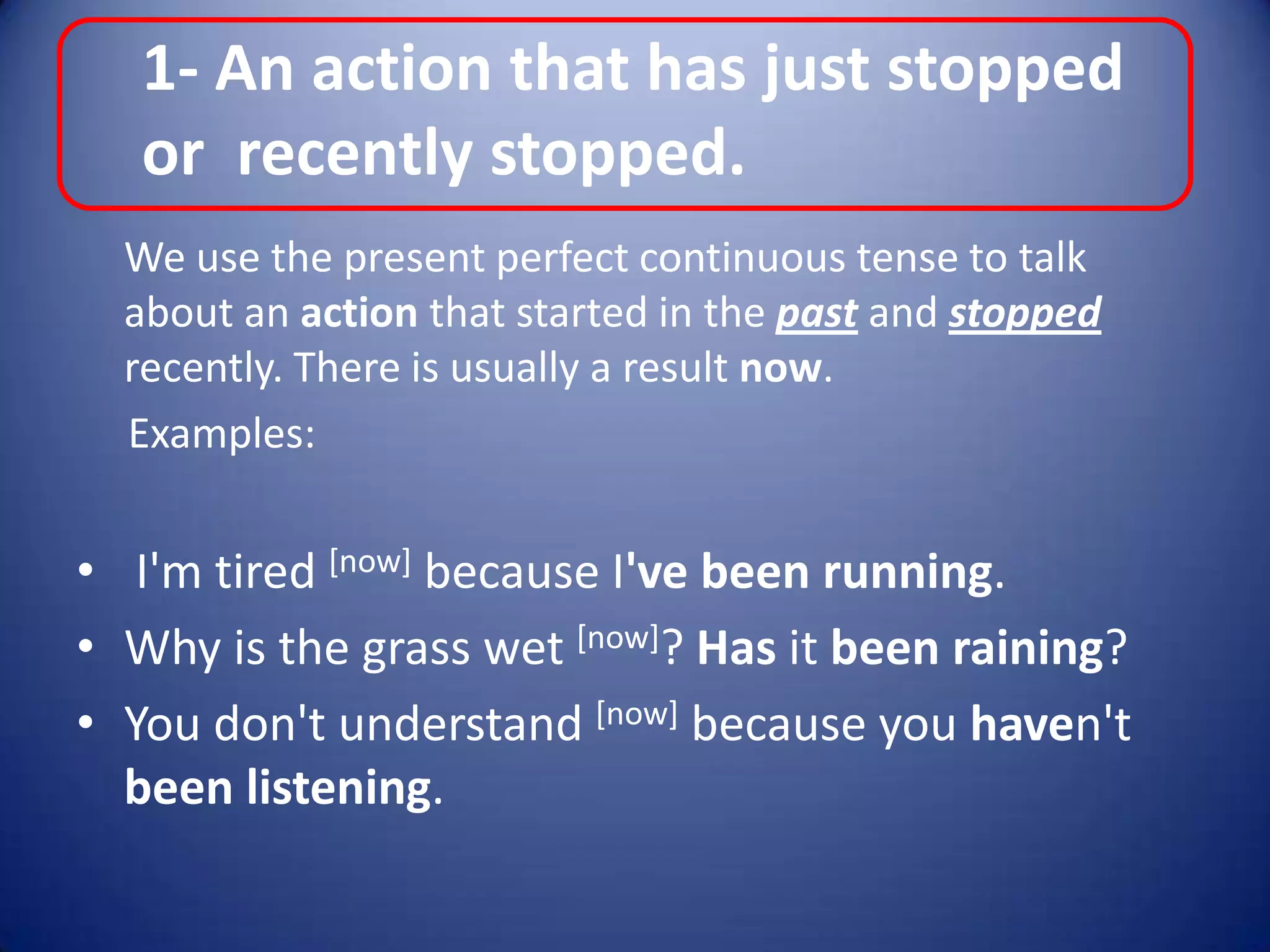1- An action that has just stopped or  recently stopped.	We use the present perfect continuous tense to talk about an action that started in the past and stopped recently. There is usually a result now.     Examples: I'm tired [now] because I've been running.Why is the grass wet [now]? Has it been raining?You don't understand [now] because you haven't been listening.