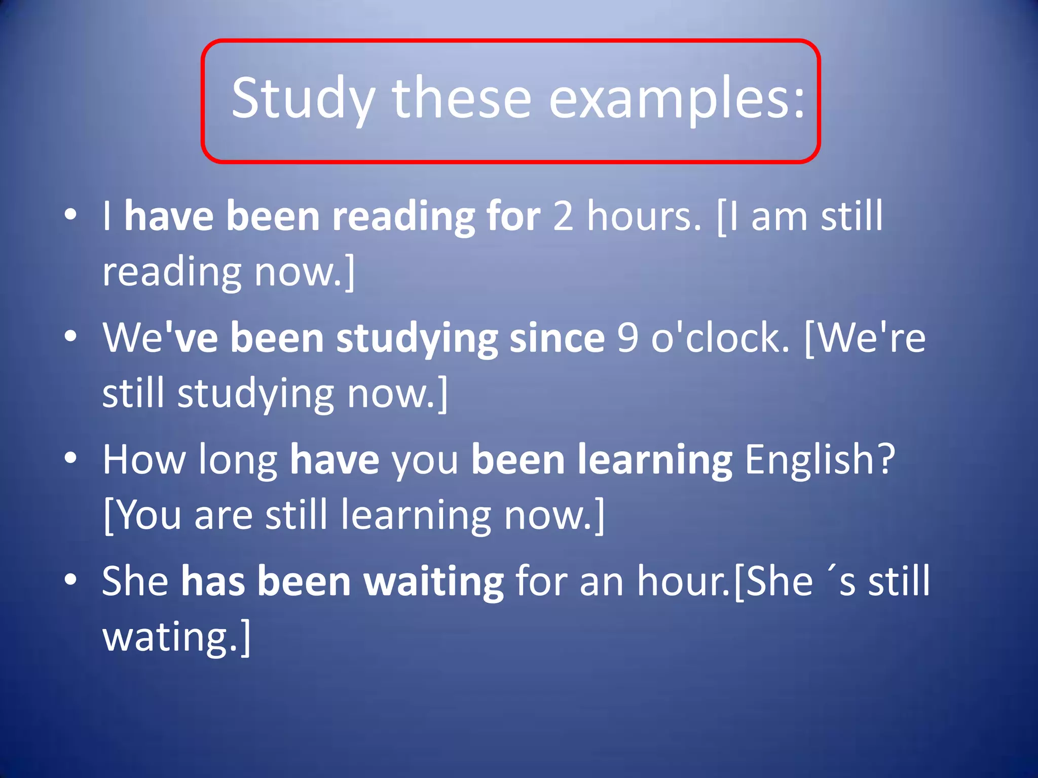 Studytheseexamples:I have been reading for 2 hours. [I am still reading now.]We've been studying since 9 o'clock. [We're still studying now.]How long have you been learning English? [You are still learning now.]She hasbeen waiting for an hour.[She ´s still wating.]