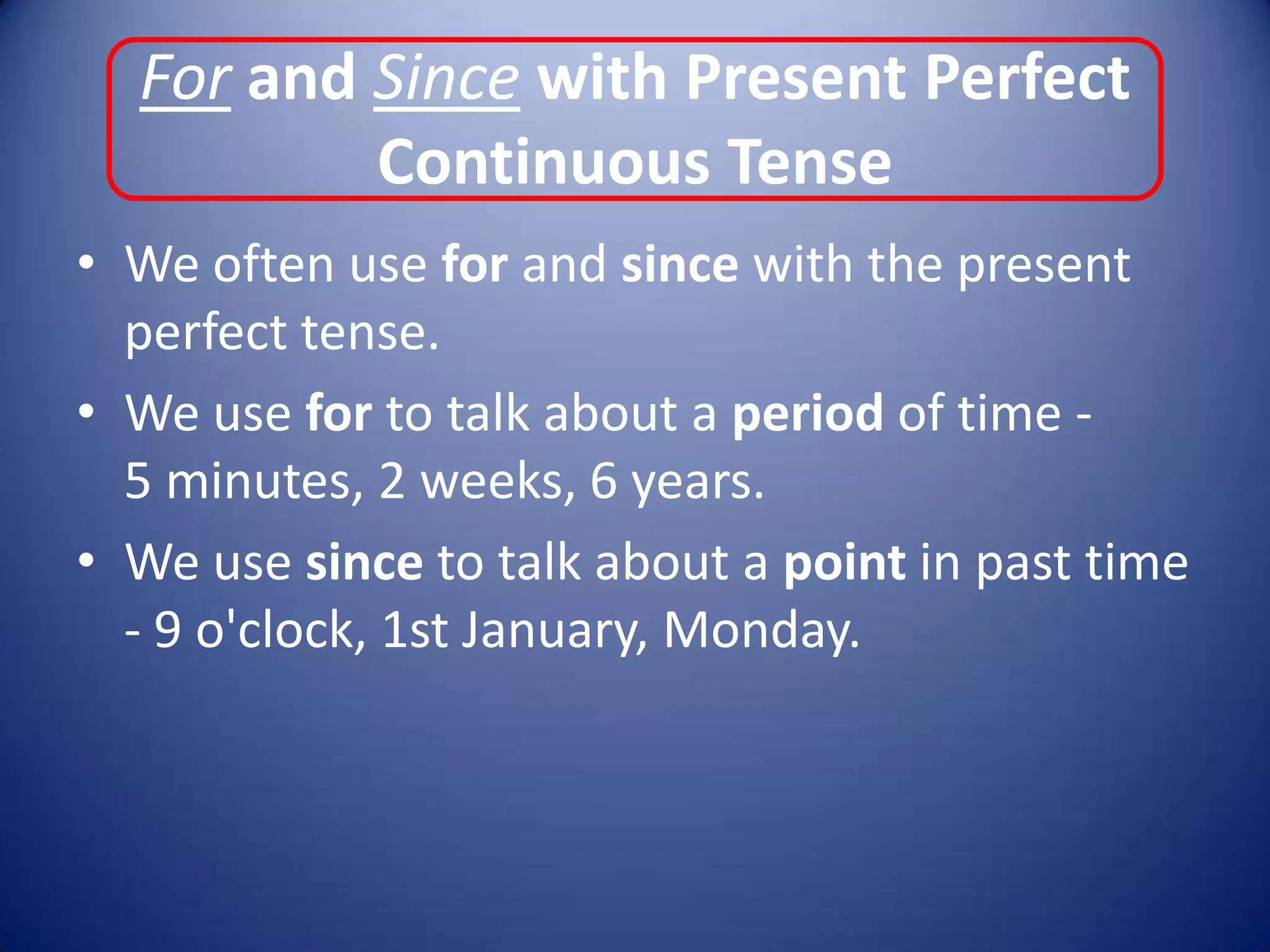 For and Since with Present Perfect Continuous TenseWe often use for and since with the present perfect tense.We use for to talk about a period of time -      5 minutes, 2 weeks, 6 years.We use since to talk about a point in past time - 9 o'clock, 1st January, Monday.