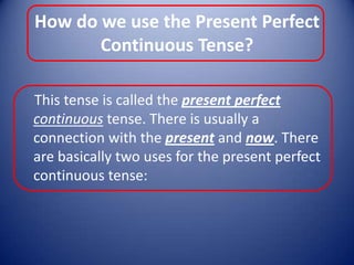 How do we use the Present Perfect Continuous Tense?    This tense is called the present perfect continuous tense. There is usually a connection with the present and now. There are basically two uses for the present perfect continuous tense: