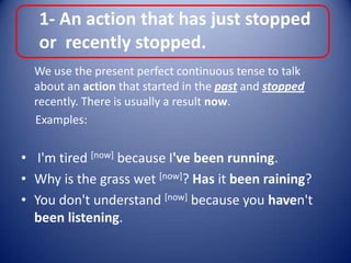 1- An action that has just stopped or  recently stopped.	We use the present perfect continuous tense to talk about an action that started in the past and stopped recently. There is usually a result now.     Examples: I'm tired [now] because I've been running.Why is the grass wet [now]? Has it been raining?You don't understand [now] because you haven't been listening.