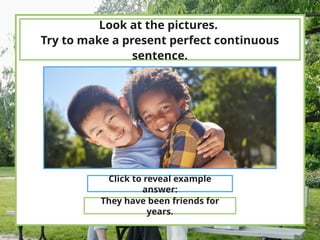 Look at the pictures.
Try to make a present perfect continuous
sentence.
Click to reveal example
answer:
They have been friends for
years.
 