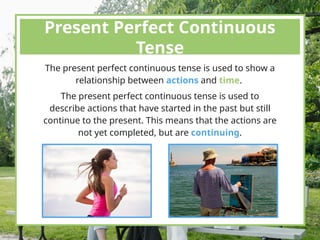 Present Perfect Continuous
Tense
The present perfect continuous tense is used to show a
relationship between actions and time.
The present perfect continuous tense is used to
describe actions that have started in the past but still
continue to the present. This means that the actions are
not yet completed, but are continuing.
 