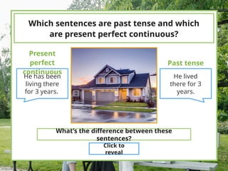 Which sentences are past tense and which
are present perfect continuous?
He has been
living there
for 3 years.
He lived
there for 3
years.
Present
perfect
continuous
Past tense
What’s the difference between these
sentences?
Click to
reveal
 