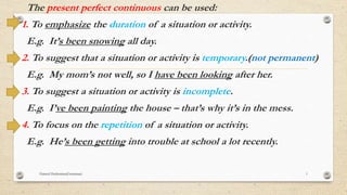 The present perfect continuous can be used:
1. To emphasize the duration of a situation or activity.
E.g. It’s been snowing all day.
2. To suggest that a situation or activity is temporary.(not permanent)
E.g. My mom’s not well, so I have been looking after her.
3. To suggest a situation or activity is incomplete.
E.g. I’ve been painting the house – that’s why it’s in the mess.
4. To focus on the repetition of a situation or activity.
E.g. He’s been getting into trouble at school a lot recently.
Hamed Hashemian(Grammar) 1
 
