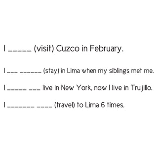 I _____ (visit) Cuzco in February.
I ___ ______ (stay) in Lima when my siblings met me.
I _____ ___ live in New York, now I live in Trujillo.
I _______ ____ (travel) to Lima 6 times.
 