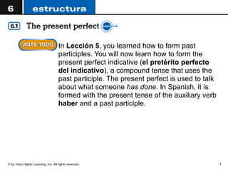 © by Vista Higher Learning, Inc. All rights reserved. 1
! In Lección 5, you learned how to form past
participles. You will now learn how to form the
present perfect indicative (el pretérito perfecto
del indicativo), a compound tense that uses the
past participle. The present perfect is used to talk
about what someone has done. In Spanish, it is
formed with the present tense of the auxiliary verb
haber and a past participle.
 