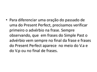 • Para diferenciar uma oração do passado de
  uma do Present Perfect, precisamos verificar
  primeiro o advérbio na frase. Sempre
  observando, que em frases do Simple Past o
  advérbio vem sempre no final da frase e frases
  do Present Perfect aparece no meio do V.a e
  do V.p ou no final de frases.
 