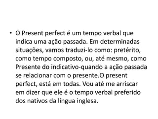 • O Present perfect é um tempo verbal que
  indica uma ação passada. Em determinadas
  situações, vamos traduzi-lo como: pretérito,
  como tempo composto, ou, até mesmo, como
  Presente do indicativo-quando a ação passada
  se relacionar com o presente.O present
  perfect, está em todas. Vou até me arriscar
  em dizer que ele é o tempo verbal preferido
  dos nativos da língua inglesa.
 