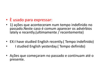 • È usado para expressar:
• 1) ações que aconteceram num tempo indefinido no
  passado.Neste caso é comum aparecer os advérbios
  lately e recently.(ultimamente / recentemente)

• EX:I have studied English recently.( Tempo indefinido)
•    I studied English yesterday.( Tempo definido)

• Ações que começaram no passado e continuam até o
  presente.
 