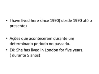 • I have lived here since 1990( desde 1990 até o
  presente)

• Ações que aconteceram durante um
  determinado período no passado.
• EX: She has lived in London for five years.
  ( durante 5 anos)
 