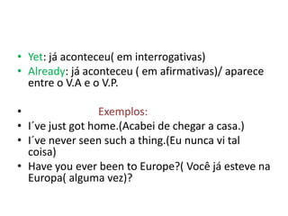 • Yet: já aconteceu( em interrogativas)
• Already: já aconteceu ( em afirmativas)/ aparece
  entre o V.A e o V.P.

•                 Exemplos:
• I´ve just got home.(Acabei de chegar a casa.)
• I´ve never seen such a thing.(Eu nunca vi tal
  coisa)
• Have you ever been to Europe?( Você já esteve na
  Europa( alguma vez)?
 
