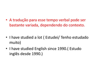 • A tradução para esse tempo verbal pode ser
  bastante variada, dependendo do contexto.

• I have studied a lot ( Estudei/ Tenho estudado
  muito)
• I have studied English since 1990.( Estudo
  inglês desde 1990.)
 