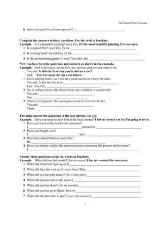 The Present Perfect: Exercises

   6 (you ever/speak/to a famous person?) ________________________________


Complete the answers to these questions. Use the verb in brackets.
Example: Is it a beautiful painting? (see) Yes, it's the most beautiful painting I've ever seen.
  1 Is it a good film? (see) Yes, it's the __________________________________________
   2 Is it a long book? (read) Yes, it's the ___________________________________________
   3 Is she an interesting person? (meet) Yes, she's the ____________________________________
Now you have to write questions and answers as shown in the example.
Example: Jack is driving a car but he's very nervous and not sure what to do.
    You ask: Is this the first time you've driven a car?
    Jack: Yes, I've never driven a car before.
  1 Len is playing tennis. He's not very good and doesn't know the rules.
    You ask: Is this the first time ____________________________________
    Len: Yes, I've ____________________________________
  2 Sue is riding a horse. She doesn't look very confident or comfortable.
    You ask: ____________________________________
    Sue: ____________________________________
  3 María is in England. She's just arrived and it's very new for her.
    You ask: ____________________________________
    María: ____________________________________

This time answer the questions in the way shown. Use yet.
Example: Have you seen the new film at the local cinema? I haven't seen it yet but I'm going to see it.
  1 Have you eaten at the new Italian restaurant?
      I __________________________________ yet but I'm _____________________________
  2 Have you bought a car?
      I ________________________________ but I ______________________________
  3 Has Gerry asked Diana to marry him?
      He ________________________________________________
  4 Have you already studied the grammar points concerning the 'present perfect tense'?
      I ________________________________________________________________________

Answer these questions using the words in brackets.
Example: When did you last smoke? (for two years) I haven't smoked for two years.
  1 When did it last rain? (for ages) It ______________________________________________
   2 When did they last visit you? (since June) They ___________________________________
   3 When did you last play tennis? (for a long time) ___________________________________
   4 When did you last eat caviar? (never) ___________________________________________
   5 When did you last drive? (for six months) ________________________________________
   6 When did you last go to Spain? (never) __________________________________________
   7 When did she last write to you? (since last summer) ________________________________

                                                    2
 