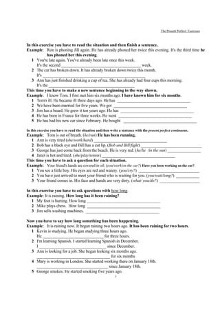 The Present Perfect: Exercises



In this exercise you have to read the situation and then finish a sentence.
Example: Ron is phoning Jill again. He has already phoned her twice this evening. It's the third time he
              has phoned her this evening.
   1 You're late again. You've already been late once this week.
      It's the second ______________________________________ week.
   2 The car has broken down. It has already broken down twice this month.
      It's _________________________________________________
   3 Ann has just finished drinking a cup of tea. She has already had four cups this morning.
      It's the _________________________________________
This time you have to make a new sentence beginning in the way shown.
Example: I know Tom. I first met him six months ago. I have known him for six months.
   1 Tom's ill. He became ill three days ago. He has ___________________________________
   2 We have been married for five years. We got ___________________________________
   3 Jim has a beard. He grew it ten years ago. He has ___________________________________
   4 He has been in France for three weeks. He went ___________________________________
   5 He has had his new car since February. He bought ___________________________________

In this exercise you have to read the situation and then write a sentence with the present perfect continuous.
Example: Tom is out of breath. (he/run) He has been running.
  1 Ann is very tired (she/work/hard) ___________________________________
  2 Bob has a black eye and Bill has a cut lip. (Bob and Bill/fight) _____________________________
  3 George has just come back from the beach. He is very red. (he/lie /in the sun) ________________
  4 Janet is hot and tired. (she/play/tennis) ___________________________________
This time you have to ask a question for each situation.
Example: Your friend's hands are covered in oil. (you/work/on the car?) Have you been working on the car?
  1 You see a little boy. His eyes are red and watery. (you/cry?) _____________________________
  2 You have just arrived to meet your friend who is waiting for you. (you/wait/long?) ___________
  3 Your friend comes in. His face and hands are very dirty. (what/ you/do?) ___________________

In this exercise you have to ask questions with how long.
Example: It is raining. How long has it been raining?
   1 My foot is hurting. How long ___________________________________
   2 Mike plays chess. How long ___________________________________
   3 Jim sells washing machines. ___________________________________

Now you have to say how long something has been happening.
Example: It is raining now. It began raining two hours ago. It has been raining for two hours.
  1 Kevin is studying. He began studying three hours ago.
    He _____________________________ for three hours.
  2 I'm learning Spanish. I started learning Spanish in December.
    I ________________________________ since December.
  3 Ann is looking for a job. She began looking six months ago.
    ___________________________________ for six months
  4 Mary is working in London. She started working there on January 18th.
    __________________________________ since January 18th.
  5 George smokes. He started smoking five years ago.
                                                            3
 