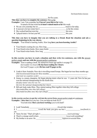The Present Perfect: Exercises

      __________________________________ for five years.
This time you have to complete the sentence. Use so far.
Examples: I saw Tom yesterday but I haven't seen him so far today.
           It rained a lot last week but it hasn't rained much so far this week.
  1 We ate a lot yesterday but we _____________________________ much so far today.
  2 It snowed a lot last winter but it ____________________________ so far this winter.
  3 She worked hard last term but _____________________________ this term.
  4 I played tennis a lot last year but ___________________________ this year.

This time you have to imagine that you are talking to a friend. Read the situation and ask a
question beginning in the way shown.
Example: Your friend is learning Arabic. How long have you been learning Arabic?

   1 Your friend is waiting for you. How long _________________________________
   2 Your friend writes books. How many books ______________________________
   3 Your friend writes books. How long ____________________________________


In this exercise you have to read a situation and then write two sentences, one with the present
perfect simple and one with the present perfect continuous.
Examples: Tom is reading a book. He started two hours ago and he is on page 53.
            (he/read/for two hours) He has been reading for 2 hours.
            (he/read/53 pages so far) He has read 53 pages so far.

   1 Linda is from Australia. Now she is travelling round Europe. She began her tour three months ago.
     (she/travel/around Europe for three months) _________________________________________
     (she/visit/ six countries so far) ____________________________________________________
   2 Jimmy is a tennis champion. He began playing tennis when he was 11 years old. Now he has just
     won the national championship for the fourth time.
     (he/play tennis/ since he was 11) __________________________________________________
     (he/win/ the national championship four times) _______________________________________
   3 Bill and Andy make films. They started making films together when they left college.
     (they/make/films since they left college) _____________________________________________
     (they/make/ten films since they left college) __________________________________________


In this exercise you have to put the verb into the correct form, present perfect simple or continuous.
Examples: I have lost (lose) my key. Can you help me look for it?
          You look tired. Have you been working (you/work) hard?

   1 Look! Somebody ______________________________ (break) that window.
   2 I ______________________ (read) the book you gave me but I _______________ (not/finish) it
   yet.
   3 'Sorry I'm late.' 'That's all right. I _____________________________ (not/wait) long.'
   4 There's a strange smell in here. _____________________________ (you/cook) something?
   5 My brother is an actor. He ____________________________ (appear) in several films.

                                                       4
 