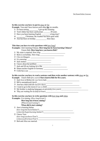 The Present Perfect: Exercises




In this exercise you have to put in since or for
Example: Tom and I have known each other for six months.
   1 It's been raining _________ I got up this morning.
   2 Tom's father has been a policeman _______ 20 years.
   3 Have you been learning English ________ a long time?
   4 _________ Christmas, the weather has been quite mild.
   5 Ann has been on holiday ___________ three days.


This time you have to write questions with how long?
Examples: Jim's learning Chinese. How long has he been learning Chinese?
            I know Bob. How long have you known Bob?
  1 My sister is married. How long _________________________
  2 Boris is on holiday. How long _________________________
  3 I live in Glasgow. _________________________
  4 It is snowing. _________________________
  5 Jack smokes. _________________________
  6 I know about her problem _________________________
  7 Jack and Jill are looking for a flat. _________________________
  8 Diana teaches English in Germany. _________________________
  9 Colin has a car. _________________________

In this exercise you have to read a sentence and then write another sentence with since or for.
Example: I know Bob (five years) I have known Bob for five years.
   1 Jack lives in Bolton (he was born) Jack __________________________________
   2 Bill is unemployed (April) _____________________________________
   3 Ann has a bad cold (the last few days) ___________________________________
   4 I want to go to the moon (I was a child) ____________________________________
   5 My brother is studying languages at university (two years) ____________________________
   6 They are waiting for us (half an hour) __________________________________

In this exercise you have to write questions with how long and when.
Examples: It is raining. (How long/it/rain?)
            How long has it been raining?
            (When/it/start/raining?)
            When did it start raining?
   1 Ann is learning Italian.
      (how long/she/learn/Italian?) ___________________________________
      (when/she/begin/learning Italian?) ________________________________
   2 I know Tom.
      (how long/you/know/Tom?) __________________________________
      (when/you/first/meet/Tom?) _________________________________
   3 Bob and Alice are married.

                                                 5
 
