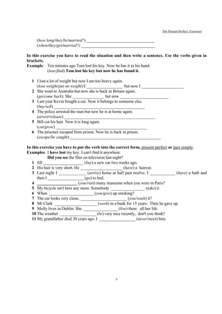 The Present Perfect: Exercises

     (how long/they/be/married?) ________________________________
     (when/they/get/married?) ___________________________________

In this exercise you have to read the situation and then write a sentence. Use the verbs given in
brackets.
Example: Ten minutes ago Tom lost his key. Now he has it in his hand.
           (lose/find) Tom lost his key but now he has found it.

  1 I lost a lot of weight but now I am too heavy again.
    (lose weight/put on weight) I _________________ but now I ____________________
  2 She went to Australia but now she is back in Britain again.
    (go/come back). She _______________ but now _______________________
  3 Last year Kevin bought a car. Now it belongs to someone else.
    (buy/sell) ___________________________________________
  4 The police arrested the man but now he is at home again.
    (arrest/release) ___________________________________________
  5 Bill cut his hair. Now it is long again.
    (cut/grow) ___________________________________________
  6 The prisoner escaped from prison. Now he is back in prison.
    (escape/be caught) ___________________________________________

In this exercise you have to put the verb into the correct form, present perfect or past simple.
Examples: I have lost my key. I can't find it anywhere.
             Did you see the film on television last night?
   1 Jill ___________________ (buy) a new car two weeks ago.
   2 His hair is very short. He ____________________ (have) a haircut.
   3 Last night I _____________ (arrive) home at half past twelve. I ____________ (have) a bath and
      then I _________________ (go) to bed.
   4 ___________________ (you/visit) many museums when you were in Paris?
   5 My bicycle isn't here any more. Somebody ________________ (take) it
   6 When _____________________ (you/give) up smoking?
   7 The car looks very clean. ______________________ (you/wash) it?
   8 Mr Clark ____________________ (work) in a bank for 15 years. Then he gave up.
   9 Molly lives in Dublin. She ________________ (live) there all her life.
   10 The weather _________________ (be) very nice recently, don't you think?
   11 My grandfather died 30 years ago. I _________________ (never/meet) him.




                                                 6
 