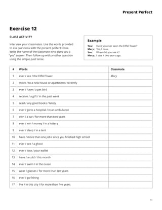13
Present Perfect
Exercise 12
CLASS ACTIVITY
Interview your classmates. Use the words provided
to ask questions with the present perfect tense.
Write the name of the classmate who gives you a
“yes” answer. Then follow up with another question
using the simple past tense.
# Words Classmate
1 ever / see / the Eiffel Tower Mary
2 move / to a new house or apartment / recently
3 ever / have / a pet bird
4 receive / a gift / in the past week
5 read / any good books / lately
6 ever / go to a hospital / in an ambulance
7 own / a car / for more than two years
8 ever / win / money / in a lottery
9 ever / sleep / in a tent
10 have / more than one job / since you finished high school
11 ever / see / a ghost
12 ever / lose / your wallet
13 have / a cold / this month
14 ever / swim / in the ocean
15 wear / glasses / for more than ten years
16 ever / go fishing
17 live / in this city / for more than five years
Example
You:  Have you ever seen the Eiffel Tower?
Mary:  Yes, I have.
You:  When did you see it?
Mary:  I saw it two years ago.
 