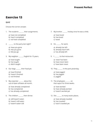 14
Present Perfect
Exercise 13
QUIZ
Choose the correct answer.
1.	 The students their assignments.
a) have not completed
b) hasn’t completed
c) not have completed
2.	 to the party last night?
a) Have you gone
b) Has you gone
c) Did you go
3.	 My neighbor English for 15 years.
a) have taught
b) has taught
c) didn’t taught
4.	 Our dogs their food yet.
a) have finished
b) haven’t finished
c) not finished
5.	 My coworker     about the
out-of-date software all month.
a) have already complained
b) has complained
c) has already complained
6.	 The children their dinner.
a) still haven’t eaten
b) haven’t still eaten
c) haven’t eaten still
7.	 My brother hockey since he was a child.
a) have loved
b) has loved
c) loved
8.	 He for work.
a) already has left
b) already hasn’t left
c) has already left
9.	 I to that restaurant.
a) never has been
b) have never been
c) have been never
10.	 They in the park yesterday.
a) have jogged
b) has jogged
c) jogged
11.	 The employees     on
that report for three weeks.
a) have worked
b) have already worked
c) haven’t worked yet
12.	 She to many exotic places.
a) have already traveled
b) has traveled
c) hasn’t traveled yet
 