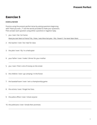 6
Present Perfect
Exercise 5
EVER  NEVER
Practice using the present perfect tense by asking questions beginning
with “Have you ever...?” Use the words provided to make your questions.
Then answer each question using either a positive or negative reply.
1.	 you / ever / be / to France
Have you ever been to France? Yes, I have. I was there last year. / No, I haven’t. I’ve never been there.
2.	 the teacher / ever / be / late for class
3.	 the pilot / ever / fly / in a helicopter
4.	 your father / ever / make / dinner for your mother
5.	 you / ever / find / a lot of money on the street
6.	 the children / ever / go camping / in the forest
7.	 the baseball team / ever / win a championship game
8.	 the actress / ever / forget her lines
9.	 the police officer / ever / shoot anyone
10.	 the politicians / ever / break their promises
 