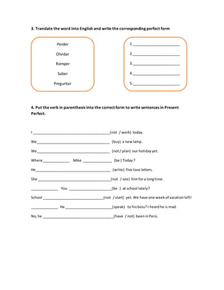 Perder
Olvidar
Romper
Saber
Preguntar
3. Translate the word into English and write the corresponding perfect form
4. Put the verb in parenthesis into the correct form to write sentences in Present
Perfect.
I _______________________________________(not / work) today.
We_____________________________________ (buy) a new lamp.
We_____________________________________ (not/ plan) our holidayyet.
Where______________ Mike _______________ (be ) Today ?
He______________________________________ (write) five love letters.
She _____________________________________(not / see) himfora longtime.
______________ You ______________________(be ) at school lately?
School _______________________________(not /start) yet. We have one weekof vacationleft!
______________ He ________________________(speak) to hisboss? I heardhe is mad.
No,he ____________________________________(have / not) beeninPerú.
1.________________________
2.________________________
3.________________________
4.________________________
5.________________________
 