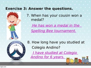 42
Exercise 3: Answer the questions.
7. When has your cousin won a
medal?
He has won a medal in the
Spelling Bee tournamen...