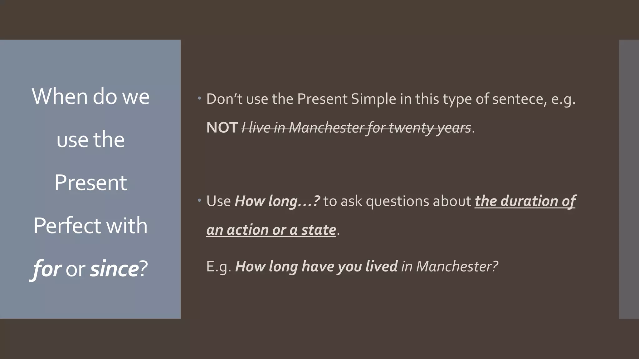 When do we
use the
Present
Perfect with
for or since?
 Don’t use the Present Simple in this type of sentece, e.g.
NOT I live in Manchester for twenty years.
 Use How long…? to ask questions about the duration of
an action or a state.
E.g. How long have you lived in Manchester?
 