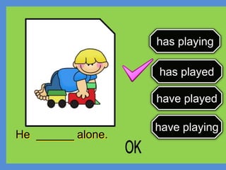 has playing
has played
have played
have playing
He ______ alone.