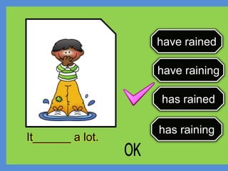 have rained
have raining
has rained
has raining
It______ a lot.