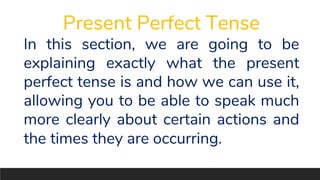 Present Perfect Tense
In this section, we are going to be
explaining exactly what the present
perfect tense is and how we can use it,
allowing you to be able to speak much
more clearly about certain actions and
the times they are occurring.
 