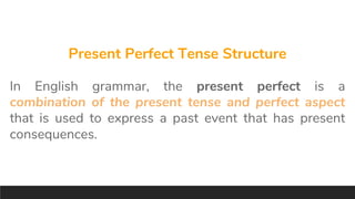 Present Perfect Tense Structure
In English grammar, the present perfect is a
combination of the present tense and perfect aspect
that is used to express a past event that has present
consequences.
 