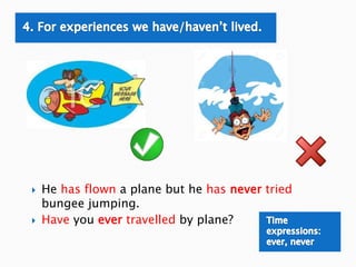  He has flown a plane but he has never tried
bungee jumping.
 Have you ever travelled by plane?
 