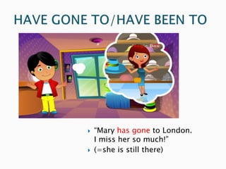  “Mary has gone to London.
I miss her so much!”
 (=she is still there)
 