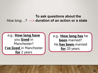 23
How long…?
To ask questions about the
duration of an action or a state
e.g.: How long have
you lived in
Manchester?
I’ve lived in Manchester
for 2 years
e.g.: How long has he
been married?
He has been married
for 20 years.
 