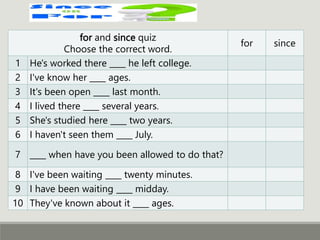 for and since quiz
Choose the correct word.
for since
1 He's worked there ____ he left college.
2 I've know her ____ ages.
3 It's been open ____ last month.
4 I lived there ____ several years.
5 She's studied here ____ two years.
6 I haven't seen them ____ July.
7 ____ when have you been allowed to do that?
8 I've been waiting ____ twenty minutes.
9 I have been waiting ____ midday.
10 They've known about it ____ ages.
 