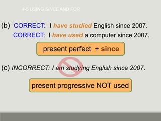 4-5 USING SINCE AND FOR
(b) CORRECT: I have studied English since 2007.
CORRECT: I have used a computer since 2007.
(c) INCORRECT: I am studying English since 2007.
present perfect + since
present progressive NOT used
 