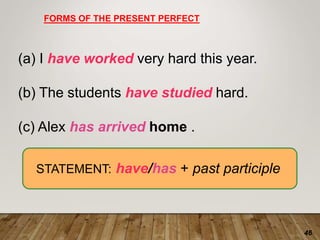 46
FORMS OF THE PRESENT PERFECT
(a) I have worked very hard this year.
(b) The students have studied hard.
(c) Alex has arrived home .
STATEMENT: have/has + past participle
 