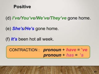 47
Positive
(d) I’ve/You’ve/We’ve/They’ve gone home.
(e) She’s/He’s gone home.
(f) It’s been hot all week.
CONTRACTION : pronoun + have = ’ve
pronoun + has =k’s
 
