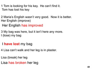 60
1 Tom is looking for his key. He can’t find it.
Tom has lost his key
2 Maria’s English wasn’t very good. Now it is better.
Her English (improve)
3 My bag was here, but it isn’t here any more.
I (lose) my bag
4 Lisa can’t walk and her leg is in plaster.
Lisa (break) her leg
Her English has improved
I have lost my bag
Lisa has broken her leg
 