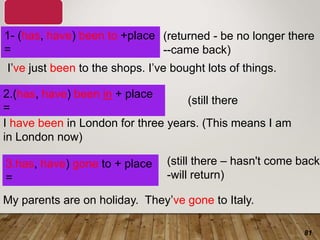 81
1- (has, have) been to +place
=
3.has, have) gone to + place
=
My parents are on holiday. They’ve gone to Italy.
I’ve just been to the shops. I’ve bought lots of things.
I have been in London for three years. (This means I am
in London now)
(returned - be no longer there
--came back)
(still there – hasn't come back
-will return)
2.(has, have) been in + place
=
(still there
 
