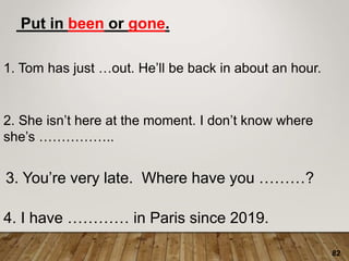 82
Put in been or gone.
1. Tom has just …out. He’ll be back in about an hour.
2. She isn’t here at the moment. I don’t know where
she’s ……………..
3. You’re very late. Where have you ………?
4. I have ………… in Paris since 2019.
 
