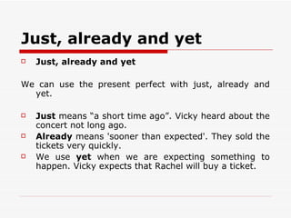 Just, already and yet Just, already and yet We can use the present perfect with just, already and yet. Just  means “a short time ago”. Vicky heard about the concert not long ago.  Already  means 'sooner than expected'. They sold the tickets very quickly.  We use  yet  when we are expecting something to happen. Vicky expects that Rachel will buy a ticket. 