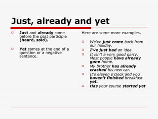 Just, already and yet Just  and  already  come before the past participle  (heard, sold). Yet  comes at the end of a question or a negative sentence. Here are some more examples. We've  just come  back from our holiday. I've just had  an idea. It isn't a very good party. Most people  have already gone  home. My brother  has already crashed  his new car. It's eleven o'clock and you  haven't finished  breakfast  yet. Has  your course  started yet 