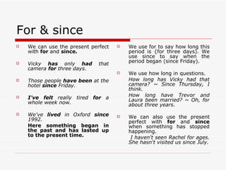 For & since We can use the present perfect with  for  and  since. Vicky  has  only  had  that camera  for  three days. Those people  have been  at the hotel  since  Friday. I've felt  really tired  for  a whole week now. We've  lived  in Oxford  since  1992.  Here something began in the past and has lasted up to the present time. We use for to say how long this period is {for three days). We use since to say when the period began (since Friday). We use how long in questions. How long has Vicky had that camera? ~ Since Thursday, I think. How long have Trevor and Laura been married? ~ Oh, for about three years. We can also use the present perfect with  for  and  since  when something has stopped happening.   I haven't seen Rachel for ages. She hasn't visited us since July. 