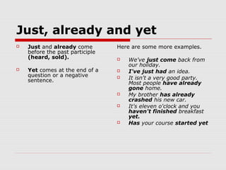 Just, already and yet
   Just and already come        Here are some more examples.
    before the past participle
    (heard, sold).                  We've just come back from
                                     our holiday.
   Yet comes at the end of a       I've just had an idea.
    question or a negative          It isn't a very good party.
    sentence.                        Most people have already
                                     gone home.
                                    My brother has already
                                     crashed his new car.
                                    It's eleven o'clock and you
                                     haven't finished breakfast
                                     yet.
                                    Has your course started yet
 