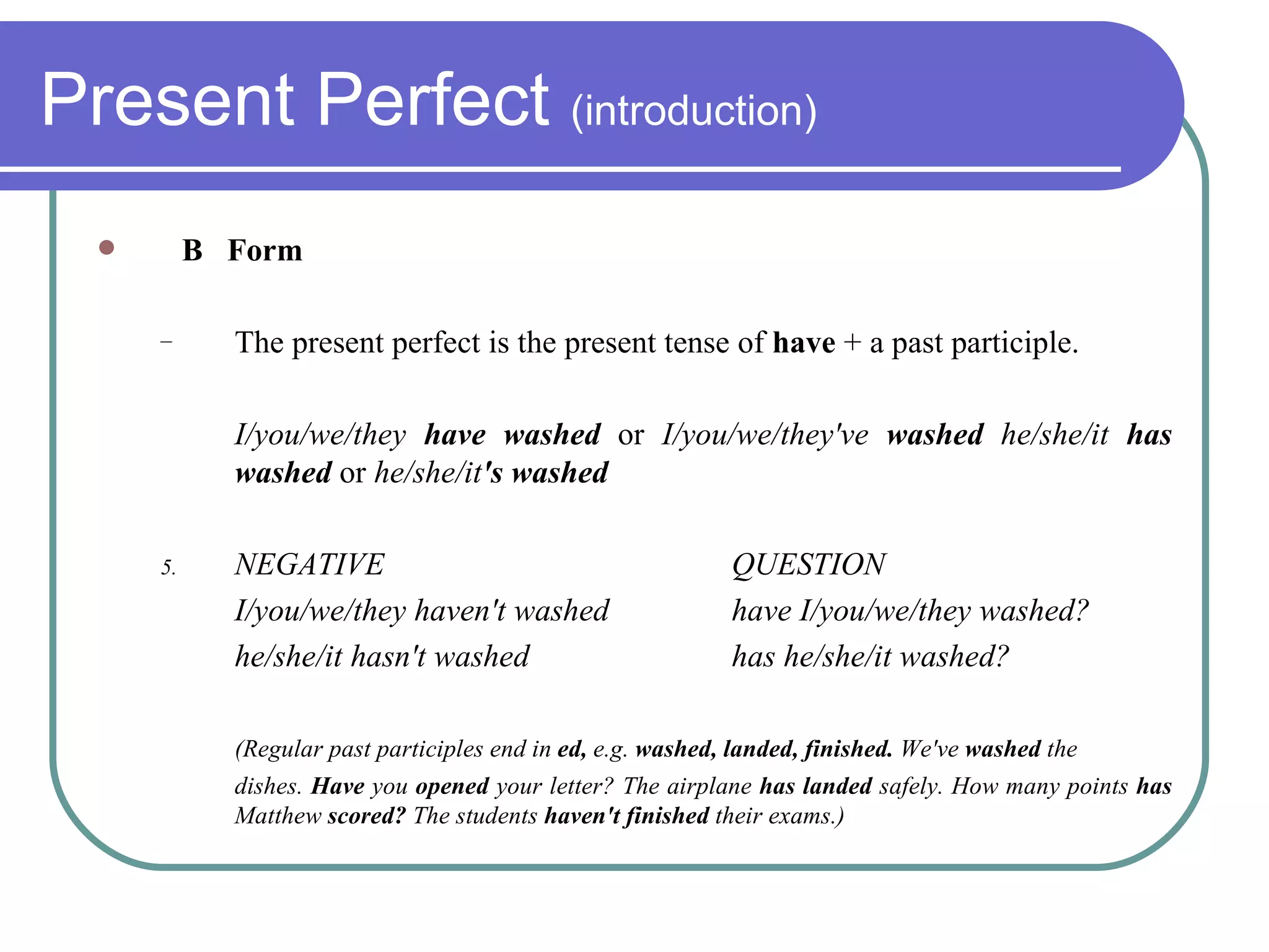 Present Perfect  (introduction) B  Form The present perfect is the present tense of  have  + a past participle. I/you/we/they  have washed  or  I/you/we/they've  washed  he/she/it  has washed  or  he/she/it 's washed NEGATIVE QUESTION I/you/we/they haven't washed have I/you/we/they washed? he/she/it hasn't washed has he/she/it washed? (Regular past participles end in  ed,  e.g.  washed, landed, finished.  We've  washed  the dishes.  Have  you  opened  your letter? The airplane  has landed  safely. How many points  has  Matthew  scored?  The students  haven't finished  their exams.) 